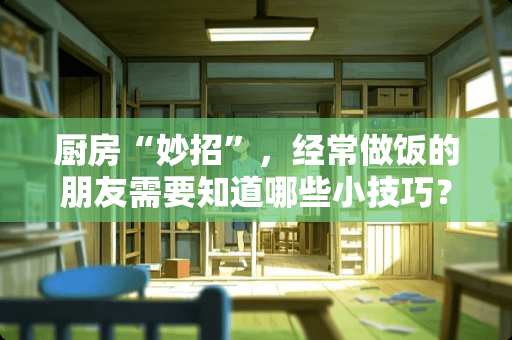 厨房“妙招”，经常做饭的朋友需要知道哪些小技巧？