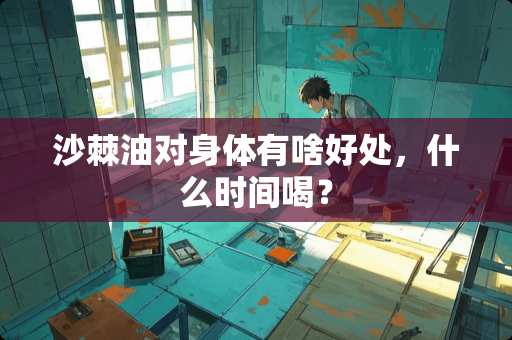 沙棘油对身体有啥好处，什么时间喝？