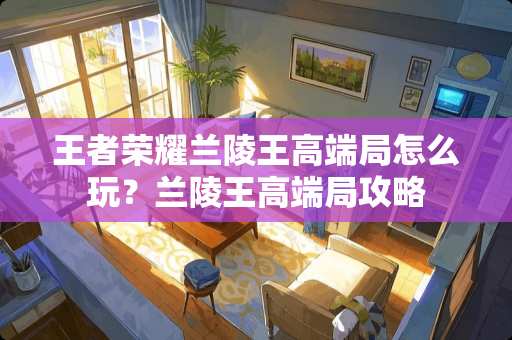 王者荣耀兰陵王高端局怎么玩？兰陵王高端局攻略