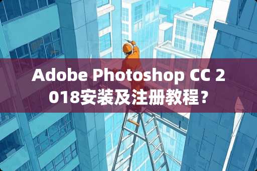 Adobe Photoshop CC 2018安装及注册教程？