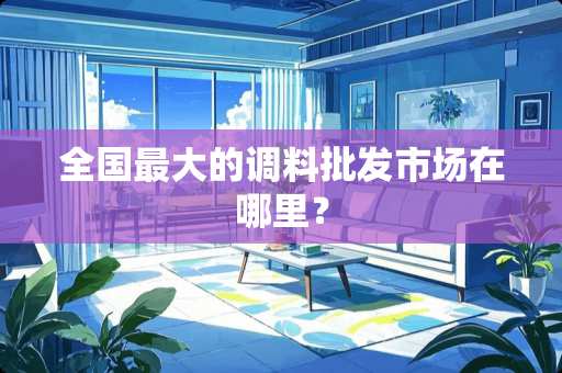 全国最大的调料批发市场在哪里? 全国最大的调料批发市场在哪里?