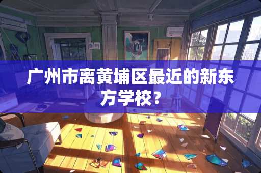 广州市离黄埔区最近的新东方学校？