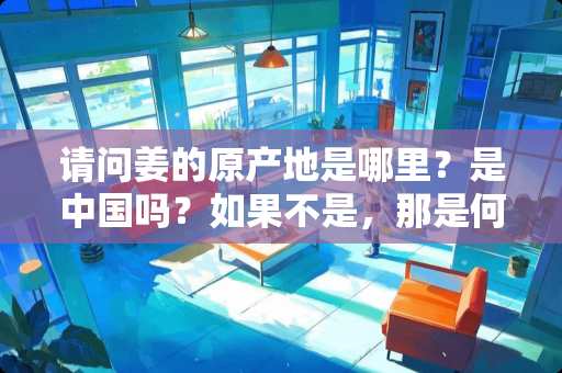 请问姜的原产地是哪里？是中国吗？如果不是，那是何时传如我国的？