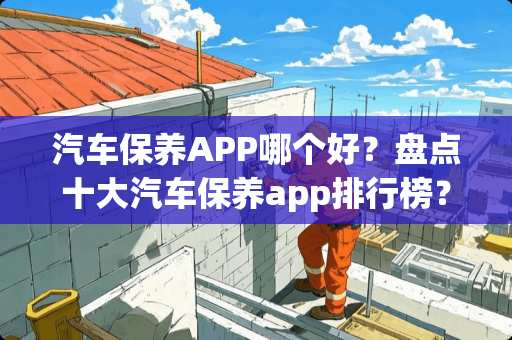 汽车保养APP哪个好？盘点十大汽车保养app排行榜？