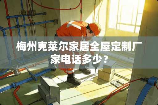 梅州克莱尔家居全屋定制厂家电话多少？