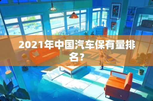2021年中国汽车保有量排名？