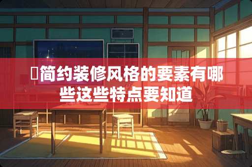 ​简约装修风格的要素有哪些这些特点要知道