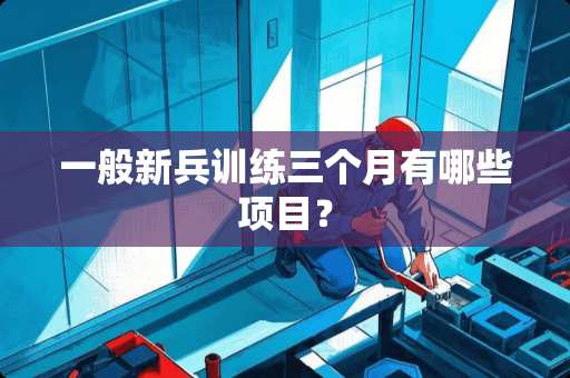 一般新兵训练三个月有哪些项目？