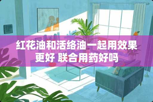 红花油和活络油一起用效果更好 联合用药好吗