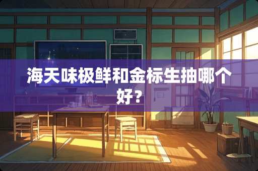 海天味极鲜和金标生抽哪个好？