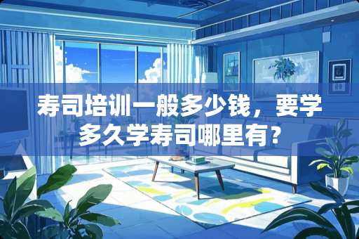 寿司培训一般多少钱，要学多久学寿司哪里有？