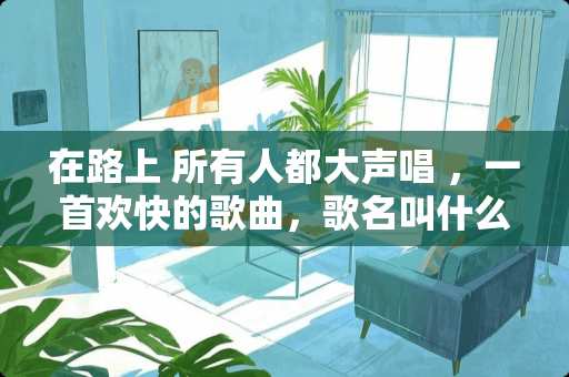 在路上 所有人都大声唱 ，一首欢快的歌曲，歌名叫什么