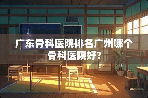 广东骨科医院排名广州哪个骨科医院好？