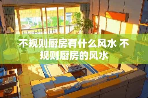 不规则厨房有什么风水 不规则厨房的风水