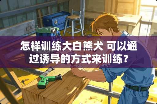 怎样训练大白熊犬 可以通过诱导的方式来训练？