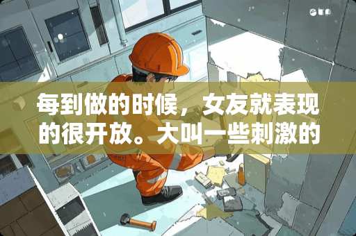 每到做的时候，女友就表现的很开放。大叫一些**的话。都是这样吗，还是想快点结束