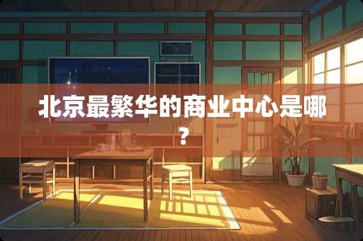 北京最繁华的商业中心是哪？