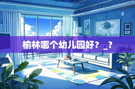 榆林哪个幼儿园好？_？