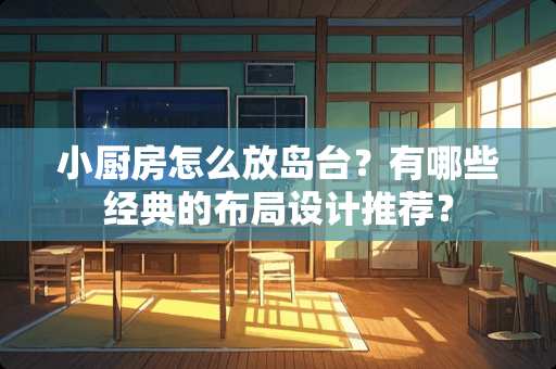 小厨房怎么放岛台？有哪些经典的布局设计推荐？