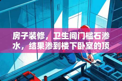 房子装修，卫生间门槛石渗水，结果渗到楼下卧室的顶？