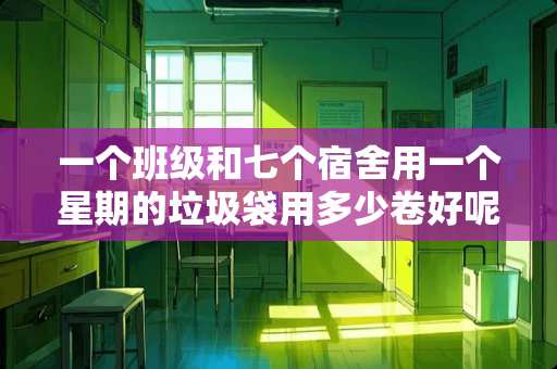一个班级和七个宿舍用一个星期的垃圾袋用多少卷好呢？