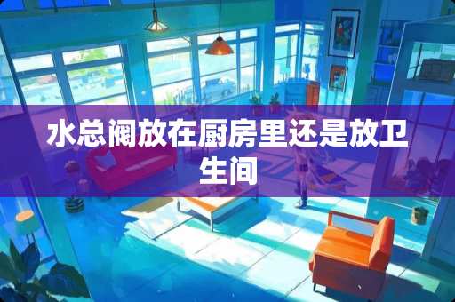 水总阀放在厨房里还是放卫生间