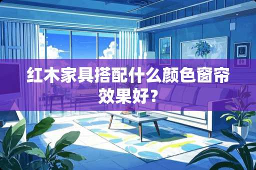 红木家具搭配什么颜色窗帘效果好？