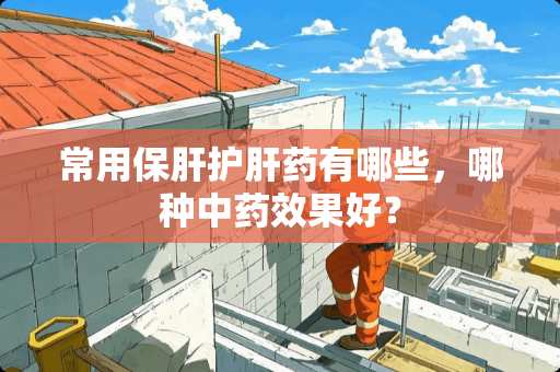 常用保肝护肝药有哪些，哪种中药效果好？