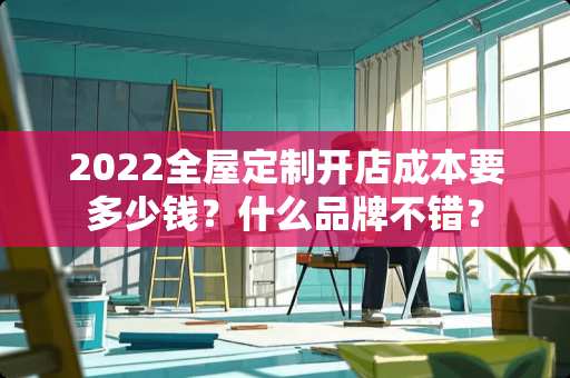 2022全屋定制开店成本要多少钱？什么品牌不错？