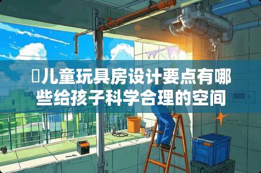 ​儿童玩具房设计要点有哪些给孩子科学合理的空间