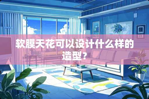 软膜天花可以设计什么样的造型？