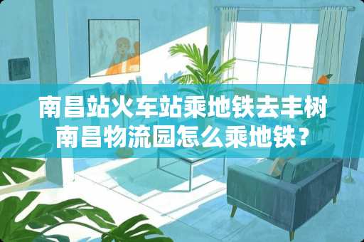 南昌站火车站乘地铁去丰树南昌物流园怎么乘地铁？