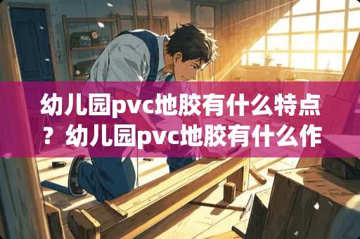 幼儿园pvc地胶有什么特点？幼儿园pvc地胶有什么作用？