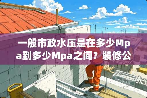 一般市政水压是在多少Mpa到多少Mpa之间？装修公司**又是多少Map？