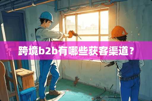 跨境b2b有哪些获客渠道? 跨境b2b有哪些获客渠道?