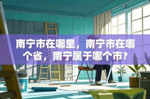 南宁市在哪里，南宁市在哪个省，南宁属于哪个市？