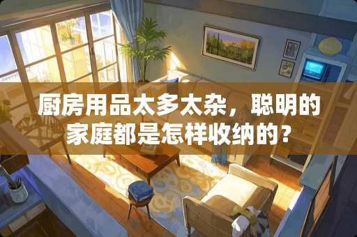 厨房用品太多太杂，聪明的家庭都是怎样收纳的？