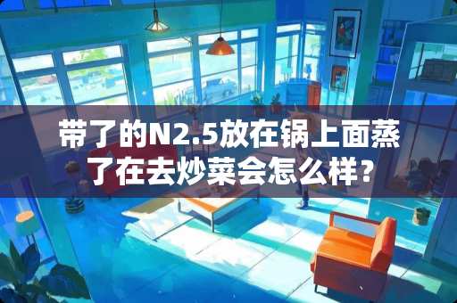带了的N2.5放在锅上面蒸了在去炒菜会怎么样？