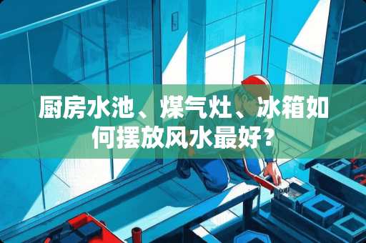 厨房水池、煤气灶、冰箱如何摆放风水最好？