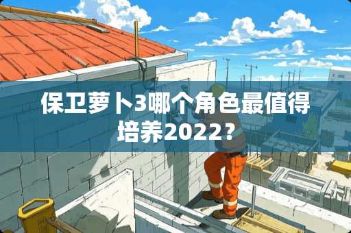 保卫萝卜3哪个角色最值得培养2022？