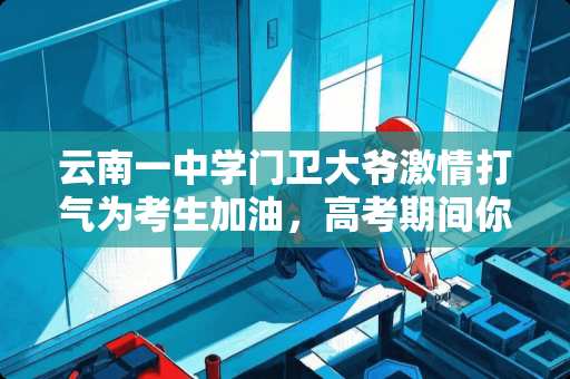 云南一中学门卫大爷激情打气为考生加油，高考期间你还见了哪些暖心事件？