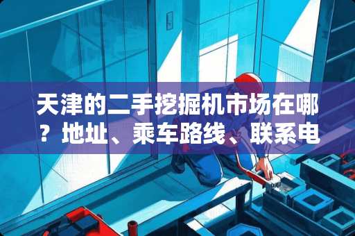 天津的二手挖掘机市场在哪？地址、乘车路线、联系电话？