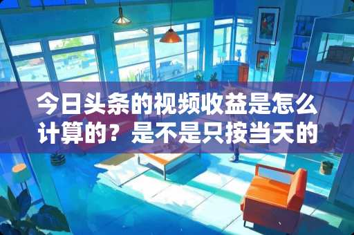 今日头条的视频收益是怎么计算的？是不是只按当天的发布的视频播放量计算收益？