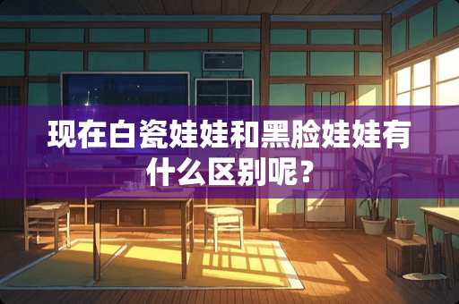现在白瓷娃娃和黑脸娃娃有什么区别呢? 现在白瓷娃娃和黑脸娃娃有什么区别呢?
