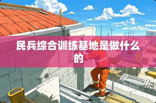 民兵综合训练基地是做什么的