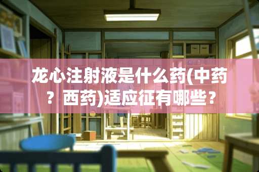 龙心注射液是什么药(中药？西药)适应征有哪些？