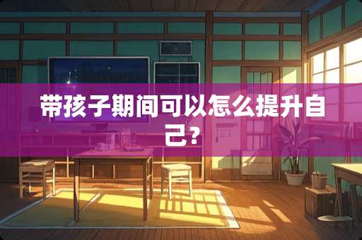 带孩子期间可以怎么提升自己？