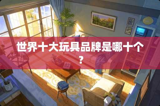 世界十大玩具品牌是哪十个？