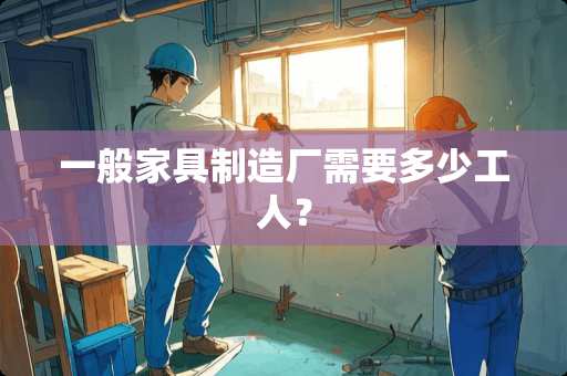 一般家具制造厂需要多少工人？