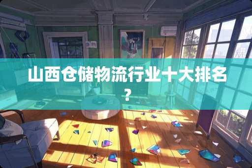 山西仓储物流行业十大排名？